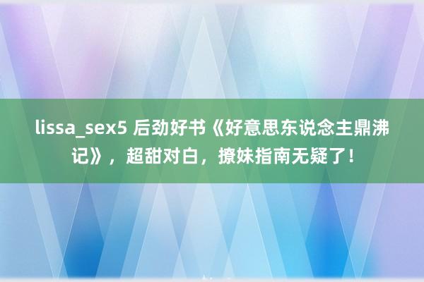 lissa_sex5 后劲好书《好意思东说念主鼎沸记》，超甜对白，撩妹指南无疑了！