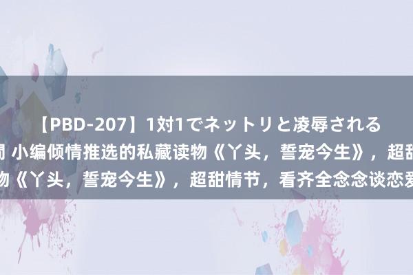 【PBD-207】1対1でネットリと凌辱されるプレミア女優たち 8時間 小编倾情推选的私藏读物《丫头，誓宠今生》，超甜情节，看齐全念念谈恋爱