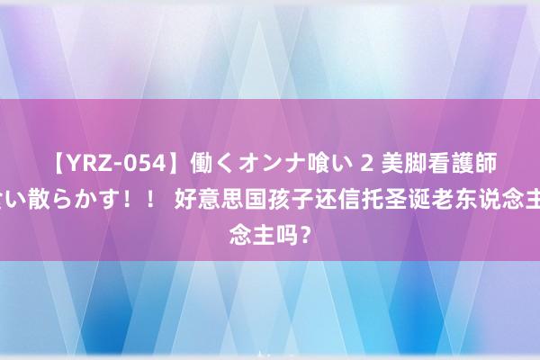 【YRZ-054】働くオンナ喰い 2 美脚看護師を食い散らかす！！ 好意思国孩子还信托圣诞老东说念主吗？