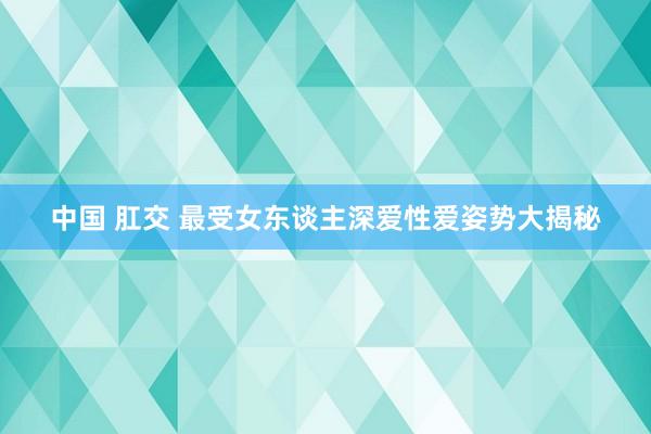 中国 肛交 最受女东谈主深爱性爱姿势大揭秘