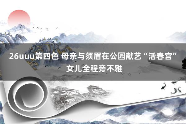 26uuu第四色 母亲与须眉在公园献艺“活春宫” 女儿全程旁不雅