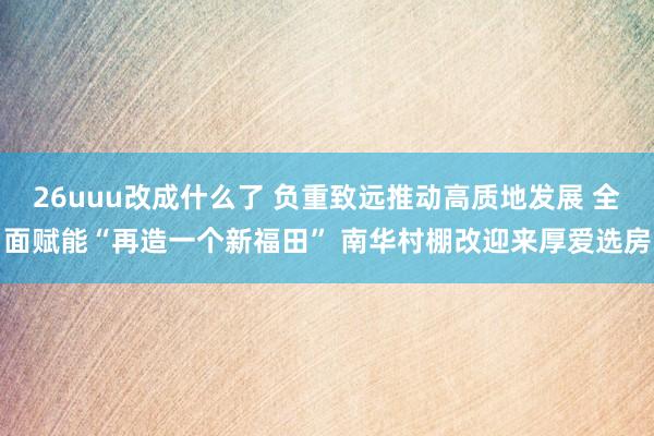 26uuu改成什么了 负重致远推动高质地发展 全面赋能“再造一个新福田” 南华村棚改迎来厚爱选房