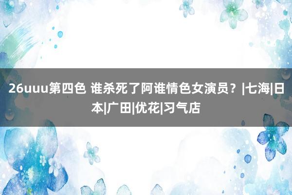 26uuu第四色 谁杀死了阿谁情色女演员？|七海|日本|广田|优花|习气店