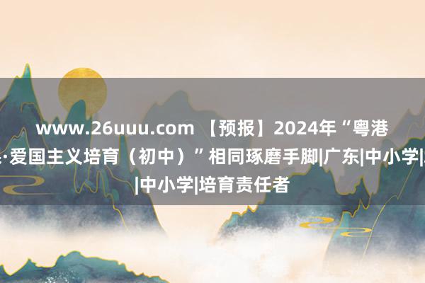 www.26uuu.com 【预报】2024年“粤港澳合并堂课·爱国主义培育（初中）”相同琢磨手脚|广东|中小学|培育责任者