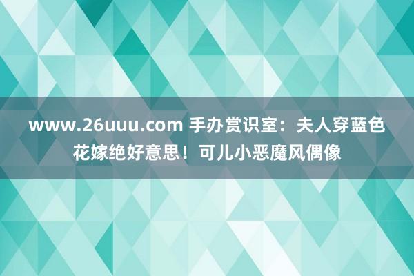 www.26uuu.com 手办赏识室：夫人穿蓝色花嫁绝好意思！可儿小恶魔风偶像