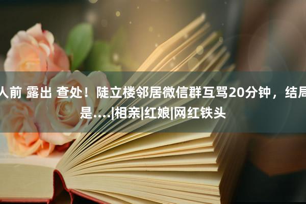 人前 露出 查处！陡立楼邻居微信群互骂20分钟，结局是....|相亲|红娘|网红铁头