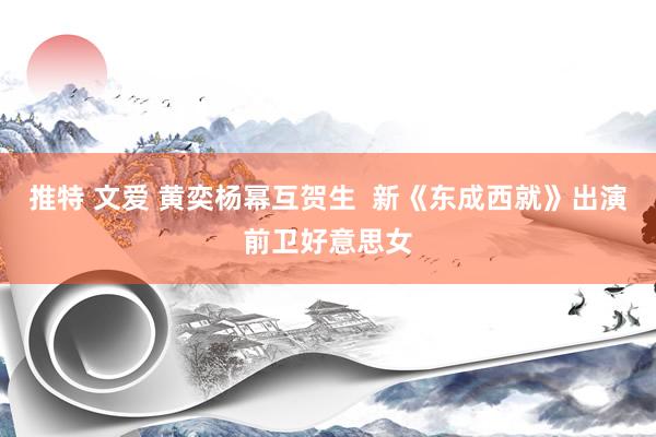 推特 文爱 黄奕杨幂互贺生  新《东成西就》出演前卫好意思女